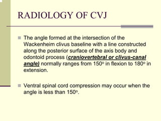 RADIOLOGY OF CVJ
The angle formed at the intersection of the
Wackenheim clivus baseline with a line constructed
along the posterior surface of the axis body and
odontoid process (craniovertebral or clivus-canal
angle) normally ranges from 150o in flexion to 180o in
extension.
Ventral spinal cord compression may occur when the
angle is less than 150o.
 