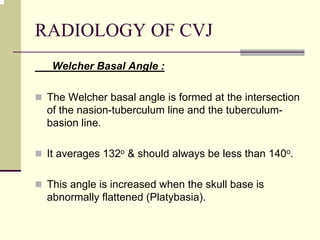 RADIOLOGY OF CVJ
Welcher Basal Angle :
The Welcher basal angle is formed at the intersection
of the nasion-tuberculum line and the tuberculum-
basion line.
It averages 132o & should always be less than 140o.
This angle is increased when the skull base is
abnormally flattened (Platybasia).
 