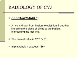 RADIOLOGY OF CVJ
BOOGARD’S ANGLE :
A line is drawn from basion to opisthion & another
line along the plane of clivus to the basion,
intersecting the first line.
The normal value is 126o +_ 6o .
In platybasia it exceeds 136o.
 