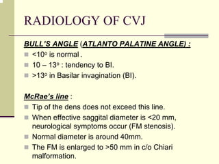 RADIOLOGY OF CVJ
BULL’S ANGLE (ATLANTO PALATINE ANGLE) :
<10o is normal .
10 – 13o : tendency to BI.
>13o in Basilar invagination (BI).
McRae’s line :
Tip of the dens does not exceed this line.
When effective saggital diameter is <20 mm,
neurological symptoms occur (FM stenosis).
Normal diameter is around 40mm.
The FM is enlarged to >50 mm in c/o Chiari
malformation.
 