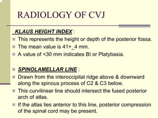 RADIOLOGY OF CVJ
KLAUS HEIGHT INDEX :
This represents the height or depth of the posterior fossa.
The mean value is 41+_4 mm.
A value of <30 mm indicates BI or Platybasia.
SPINOLAMELLAR LINE :
Drawn from the interoccipital ridge above & downward
along the spinous process of C2 & C3 below.
This curvilinear line should intersect the fused posterior
arch of atlas.
If the atlas lies anterior to this line, posterior compression
of the spinal cord may be present.
 
