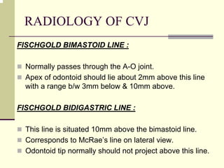 RADIOLOGY OF CVJ
FISCHGOLD BIMASTOID LINE :
Normally passes through the A-O joint.
Apex of odontoid should lie about 2mm above this line
with a range b/w 3mm below & 10mm above.
FISCHGOLD BIDIGASTRIC LINE :
This line is situated 10mm above the bimastoid line.
Corresponds to McRae’s line on lateral view.
Odontoid tip normally should not project above this line.
 