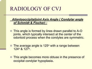 RADIOLOGY OF CVJ
Atlantooccipitaljoint Axis Angle ( Condylar angle
of Schmidt & Fischer) :
This angle is formed by lines drawn parallel to A-O
joints, which typically intersect at the center of the
odontoid process when the condyles are symmetric.
The average angle is 125o with a range between
124o & 127o.
This angle becomes more obtuse in the presence of
occipital condylar hypoplasia.
 
