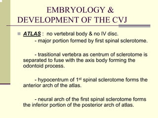 EMBRYOLOGY &
DEVELOPMENT OF THE CVJ
ATLAS : no vertebral body & no IV disc.
- major portion formed by first spinal sclerotome.
- trasitional vertebra as centrum of sclerotome is
separated to fuse with the axis body forming the
odontoid process.
- hypocentrum of 1st spinal sclerotome forms the
anterior arch of the atlas.
- neural arch of the first spinal sclerotome forms
the inferior portion of the posterior arch of atlas.
 