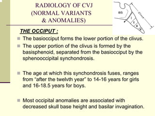 RADIOLOGY OF CVJ
(NORMAL VARIANTS
& ANOMALIES)
THE OCCIPUT :
The basiocciput forms the lower portion of the clivus.
The upper portion of the clivus is formed by the
basisphenoid, separated from the basiocciput by the
sphenooccipital synchondrosis.
The age at which this synchondrosis fuses, ranges
from “after the twelvth year” to 14-16 years for girls
and 16-18.5 years for boys.
Most occipital anomalies are associated with
decreased skull base height and basilar invagination.
 