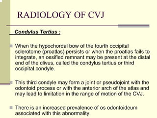 RADIOLOGY OF CVJ
Condylus Tertius :
When the hypochordal bow of the fourth occipital
sclerotome (proatlas) persists or when the proatlas fails to
integrate, an ossifled remnant may be present at the distal
end of the clivus, called the condylus tertius or third
occipital condyle.
This third condyle may form a joint or pseudojoint with the
odontoid process or with the anterior arch of the atlas and
may lead to limitation in the range of motion of the CVJ.
There is an increased prevalence of os odontoideum
associated with this abnormality.
 