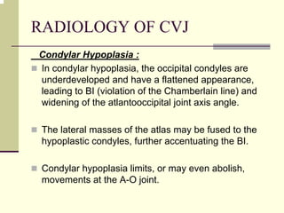 RADIOLOGY OF CVJ
Condylar Hypoplasia :
In condylar hypoplasia, the occipital condyles are
underdeveloped and have a flattened appearance,
leading to BI (violation of the Chamberlain line) and
widening of the atlantooccipital joint axis angle.
The lateral masses of the atlas may be fused to the
hypoplastic condyles, further accentuating the BI.
Condylar hypoplasia limits, or may even abolish,
movements at the A-O joint.
 