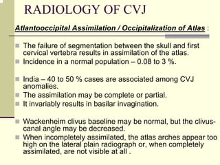 RADIOLOGY OF CVJ
Atlantooccipital Assimilation / Occipitalization of Atlas :
The failure of segmentation between the skull and first
cervical vertebra results in assimilation of the atlas.
Incidence in a normal population – 0.08 to 3 %.
India – 40 to 50 % cases are associated among CVJ
anomalies.
The assimilation may be complete or partial.
It invariably results in basilar invagination.
Wackenheim clivus baseline may be normal, but the clivus-
canal angle may be decreased.
When incompletely assimilated, the atlas arches appear too
high on the lateral plain radiograph or, when completely
assimilated, are not visible at all .
 