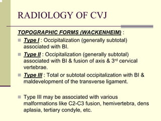 RADIOLOGY OF CVJ
TOPOGRAPHIC FORMS (WACKENHEIM) :
Type I : Occipitalization (generally subtotal)
associated with BI.
Type II : Occipitalization (generally subtotal)
associated with BI & fusion of axis & 3rd cervical
vertebrae.
Type III : Total or subtotal occipitalization with BI &
maldevelopment of the transverse ligament.
Type III may be associated with various
malformations like C2-C3 fusion, hemivertebra, dens
aplasia, tertiary condyle, etc.
 