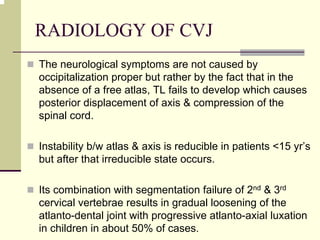 RADIOLOGY OF CVJ
The neurological symptoms are not caused by
occipitalization proper but rather by the fact that in the
absence of a free atlas, TL fails to develop which causes
posterior displacement of axis & compression of the
spinal cord.
Instability b/w atlas & axis is reducible in patients <15 yr’s
but after that irreducible state occurs.
Its combination with segmentation failure of 2nd & 3rd
cervical vertebrae results in gradual loosening of the
atlanto-dental joint with progressive atlanto-axial luxation
in children in about 50% of cases.
 