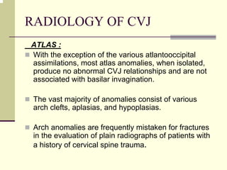 RADIOLOGY OF CVJ
ATLAS :
With the exception of the various atlantooccipital
assimilations, most atlas anomalies, when isolated,
produce no abnormal CVJ relationships and are not
associated with basilar invagination.
The vast majority of anomalies consist of various
arch clefts, aplasias, and hypoplasias.
Arch anomalies are frequently mistaken for fractures
in the evaluation of plain radiographs of patients with
a history of cervical spine trauma.
 