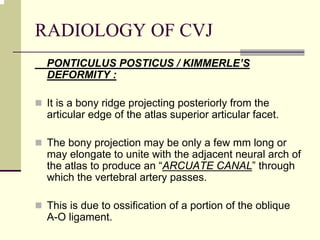 RADIOLOGY OF CVJ
PONTICULUS POSTICUS / KIMMERLE’S
DEFORMITY :
It is a bony ridge projecting posteriorly from the
articular edge of the atlas superior articular facet.
The bony projection may be only a few mm long or
may elongate to unite with the adjacent neural arch of
the atlas to produce an “ARCUATE CANAL” through
which the vertebral artery passes.
This is due to ossification of a portion of the oblique
A-O ligament.
 