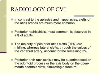 RADIOLOGY OF CVJ
In contrast to the aplasias and hypoplasias, clefts of
the atlas arches are much more common.
Posterior rachischisis, most common, is observed in
4% of adults.
The majority of posterior atlas clefts (97%) are
midline, whereas lateral clefts, through the sulcus of
the vertebral artery, account for the remaining 3%.
Posterior arch rachischisis may be superimposed on
the odontoid process or the axis body on the open-
mouth odontoid view, simulating a fracture.
 
