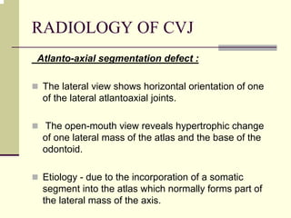 RADIOLOGY OF CVJ
Atlanto-axial segmentation defect :
The lateral view shows horizontal orientation of one
of the lateral atlantoaxial joints.
The open-mouth view reveals hypertrophic change
of one lateral mass of the atlas and the base of the
odontoid.
Etiology - due to the incorporation of a somatic
segment into the atlas which normally forms part of
the lateral mass of the axis.
 