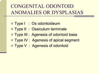 CONGENITAL ODONTOID
ANOMALIES OR DYSPLASIAS
Type I : Os odontoideum
Type II : Ossiculum terminale
Type III : Agenesis of odontoid base
Type IV : Agenesis of apical segment
Type V : Agenesis of odontoid
 