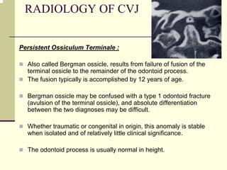 RADIOLOGY OF CVJ
Persistent Ossiculum Terminale :
Also called Bergman ossicle, results from failure of fusion of the
terminal ossicle to the remainder of the odontoid process.
The fusion typically is accomplished by 12 years of age.
Bergman ossicle may be confused with a type 1 odontoid fracture
(avulsion of the terminal ossicle), and absolute differentiation
between the two diagnoses may be difficult.
Whether traumatic or congenital in origin, this anomaly is stable
when isolated and of relatively little clinical significance.
The odontoid process is usually normal in height.
 