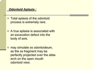 Odontoid Aplasia :
Total aplasia of the odontoid
process is extremely rare.
A true aplasia is associated with
an excavation defect into the
body of axis.
may simulate os odontoideum,
as the os fragment may be
perfectly projected over the atlas
arch on the open mouth
odontoid view.
 