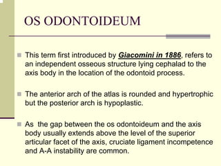 OS ODONTOIDEUM
This term first introduced by Giacomini in 1886, refers to
an independent osseous structure lying cephalad to the
axis body in the location of the odontoid process.
The anterior arch of the atlas is rounded and hypertrophic
but the posterior arch is hypoplastic.
As the gap between the os odontoideum and the axis
body usually extends above the level of the superior
articular facet of the axis, cruciate ligament incompetence
and A-A instability are common.
 