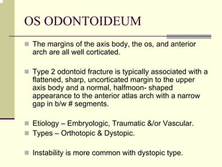OS ODONTOIDEUM
The margins of the axis body, the os, and anterior
arch are all well corticated.
Type 2 odontoid fracture is typically associated with a
flattened, sharp, uncorticated margin to the upper
axis body and a normal, halfmoon- shaped
appearance to the anterior atlas arch with a narrow
gap in b/w # segments.
Etiology – Embryologic, Traumatic &/or Vascular.
Types – Orthotopic & Dystopic.
Instability is more common with dystopic type.
 
