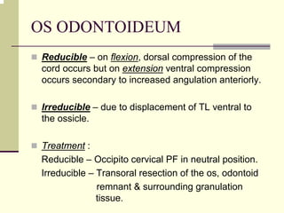 OS ODONTOIDEUM
Reducible – on flexion, dorsal compression of the
cord occurs but on extension ventral compression
occurs secondary to increased angulation anteriorly.
Irreducible – due to displacement of TL ventral to
the ossicle.
Treatment :
Reducible – Occipito cervical PF in neutral position.
Irreducible – Transoral resection of the os, odontoid
remnant & surrounding granulation
tissue.
 