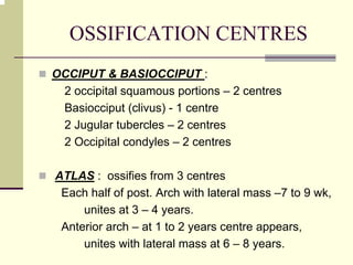 OSSIFICATION CENTRES
OCCIPUT & BASIOCCIPUT :
2 occipital squamous portions – 2 centres
Basiocciput (clivus) - 1 centre
2 Jugular tubercles – 2 centres
2 Occipital condyles – 2 centres
ATLAS : ossifies from 3 centres
Each half of post. Arch with lateral mass –7 to 9 wk,
unites at 3 – 4 years.
Anterior arch – at 1 to 2 years centre appears,
unites with lateral mass at 6 – 8 years.
 