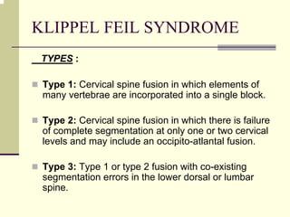 KLIPPEL FEIL SYNDROME
TYPES :
Type 1: Cervical spine fusion in which elements of
many vertebrae are incorporated into a single block.
Type 2: Cervical spine fusion in which there is failure
of complete segmentation at only one or two cervical
levels and may include an occipito-atlantal fusion.
Type 3: Type 1 or type 2 fusion with co-existing
segmentation errors in the lower dorsal or lumbar
spine.
 