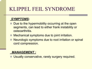 KLIPPEL FEIL SYNDROME
SYMPTOMS:
Due to the hypermobility occurring at the open
segments, can lead to either frank instability or
osteoarthritis.
Mechanical symptoms due to joint irritation.
Neurologic symptoms due to root irritation or spinal
cord compression.
MANAGEMENT :
Usually conservative, rarely surgery required.
 