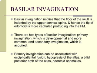 BASILAR INVAGINATION
Basilar invagination implies that the floor of the skull is
indented by the upper cervical spine, & hence the tip of
odontoid is more cephalad protruding into the FM.
There are two types of basilar invagination: primary
invagination, which is developmental and more
common, and secondary invagination, which is
acquired.
Primary invagination can be associated with
occipitoatlantal fusion, hypoplasia of the atlas, a bifid
posterior arch of the atlas, odontoid anomalies.
 