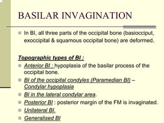 BASILAR INVAGINATION
In BI, all three parts of the occipital bone (basiocciput,
exoccipital & squamous occipital bone) are deformed.
Topographic types of BI :
Anterior BI : hypoplasia of the basilar process of the
occipital bone.
BI of the occipital condyles (Paramedian BI) –
Condylar hypoplasia
BI in the lateral condylar area.
Posterior BI : posterior margin of the FM is invaginated.
Unilateral BI.
Generalised BI
 
