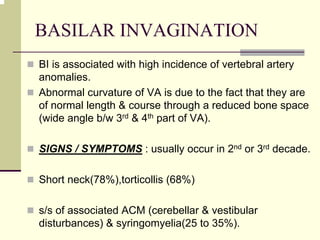 BASILAR INVAGINATION
BI is associated with high incidence of vertebral artery
anomalies.
Abnormal curvature of VA is due to the fact that they are
of normal length & course through a reduced bone space
(wide angle b/w 3rd & 4th part of VA).
SIGNS / SYMPTOMS : usually occur in 2nd or 3rd decade.
Short neck(78%),torticollis (68%)
s/s of associated ACM (cerebellar & vestibular
disturbances) & syringomyelia(25 to 35%).
 