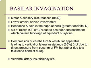 BASILAR INVAGINATION
Motor & sensory disturbances (85%).
Lower cranial nerves involvement
Headache & pain in the nape of neck (greater occipital N)
s/s of raised ICP (HCP) due to posterior encroachment
which causes blockage of aqueduct of sylvius.
Compression of cerebellum & vestibular apparatus
leading to vertical or lateral nystagmus (65%) (not due to
direct pressure from post rim of FM but rather due to a
thickened band of dura).
Vertebral artery insufficiency s/s.
 