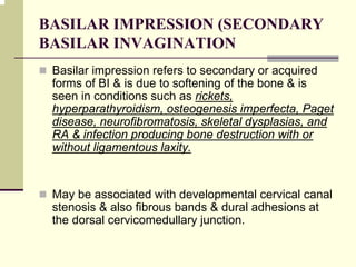 BASILAR IMPRESSION (SECONDARY
BASILAR INVAGINATION
Basilar impression refers to secondary or acquired
forms of BI & is due to softening of the bone & is
seen in conditions such as rickets,
hyperparathyroidism, osteogenesis imperfecta, Paget
disease, neurofibromatosis, skeletal dysplasias, and
RA & infection producing bone destruction with or
without ligamentous laxity.
May be associated with developmental cervical canal
stenosis & also fibrous bands & dural adhesions at
the dorsal cervicomedullary junction.
 