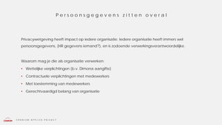 C R A N I U M A P P L I E D P R I V A C Y
Privacywetgeving heeft impact op iedere organisatie. Iedere organisatie heeft immers wel
persoonsgegevens, (HR gegevens iemand?), en is zodoende verwerkingsverantwoordelijke.
Waarom mag je die als organisatie verwerken:
• Wettelijke verplichtingen (b.v. Dimona aangifte)
• Contractuele verplichtingen met medewerkers
• Met toestemming van medewerkers
• Gerechtvaardigd belang van organisatie
P e r s o o n s g e g e v e n s z i t t e n o v e r a l
 