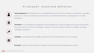 C R A N I U M A P P L I E D P R I V A C Y
Persoonsgegevens: alle informatie over een geïdentificeerde of direct dan wel indirect te identificeren natuurlijke
persoon, b.v. door een identificator zoals een naam, een identificatienummer, locatiegegevens, een online
identificator, …
Verwerken: een bewerking met betrekking tot persoonsgegevens, al dan niet uitgevoerd via geautomatiseerde
procedés, zoals het verzamelen, vastleggen, ordenen, structureren, opslaan, bijwerken of wijzigen, opvragen,
raadplegen, gebruiken
Controller: verwerkingsverantwoordelijke, bepaalt het doel en de middelen van de verwerking
Processor: verwerker, derde partij die in opdracht van de controller persoonsgegevens verwerkt
P r i v a c y w e t : e s s e n t i e l e d e f i n i t i e s
 