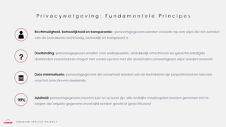 C R A N I U M A P P L I E D P R I V A C Y
Rechtmatigheid, behoorlijkheid en transparantie: persoonsgegevens worden verwerkt op een wijze die ten aanzien
van de betrokkene rechtmatig, behoorlijk en transparant is
Doelbinding: persoonsgegeven worden voor welbepaalde, uitdrukkelijk omschreven en gerechtvaardigde
doeleinden verzameld en mogen niet verder op een met die doeleinden onverenigbare wijze worden verwerkt
Data minimalisatie: persoonsgegevens die verzameld worden van de betrokkene zijn proportioneel en relevant
voor het omschreven doeleinde
Juistheid: persoonsgegevens moeten juist en actueel zijn, alle redelijke maatregelen worden genomen om te
zorgen dat onjuiste gegevens onverwijld worden gewist of gerectificeerd
P r i v a c y w e t g e v i n g : F u n d a m e n t e l e P r i n c i p e s
99%
?
 