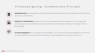 C R A N I U M A P P L I E D P R I V A C Y
Opslagbeperking: persoonsgegevens mogen niet langer worden bewaard dan noodzakelijk voor het doeleinde
waarvoor ze zijn verzameld.
Integriteit & confidentialiteit: gepaste technische en organisatorische maatreegelen die er voor zorgen dat
persoonsgegvens beschermd zijn tegen ongeoorloofde of onrechtmatige verwerking, vernietiging, verlies of
beschadiging.
Verantwoordingsplicht: de verwerkingsverantwoordelijke en de verwerker zijn verantwoordelijk voor het naleven
van de fundamentele principes van de verwerking van persoonsgegevens, en kunnen dit aantonen.
P r i v a c y w e t g e v i n g : F u n d a m e n t e l e P r i n c i p e s
 