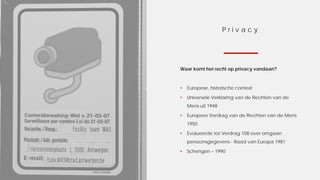 P r i v a c y
Waar komt het recht op privacy vandaan?
• Europese, historische context
• Universele Verklaring van de Rechten van de
Mens uit 1948
• Europees Verdrag van de Rechten van de Mens
1950
• Evolueerde tot Verdrag 108 over omgaan
persoonsgegevens - Raad van Europa 1981
• Schengen – 1990
 