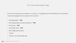C R A N I U M A P P L I E D P R I V A C Y
Om dat recht op privacy te borgen is er veel wet- en regelgeving met betrekking tot de verwerking
van persoonsgegevens. Een greep uit het aanbod:
• Wet Rijksregister - 1983
• Wet Kruispuntbank Sociale Zekerheid – 1990
• Privacywet - 1992
• EU Richtlijn 95/46 - 1995
• BVR veiligheidsconsulent
• CAO 81
• Camera- en dronewetgeving
• …
P r i v a c y w e t g e v i n g
 