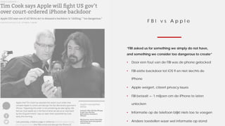F B I v s A p p l e
“FBI asked us for something we simply do not have,
and something we consider too dangerous to create”
• Door een fout van de FBI was de phone gelocked
• FBI eistte backdoor tot iOS 9 en niet slechts de
iPhone
• Apple weigert, citeert privacy issues
• FBI betaalt +- 1 miljoen om de iPhone te laten
unlocken
• Informatie op de telefoon blijkt niets toe te voegen
• Andere toestellen waar wel informatie op stond
 