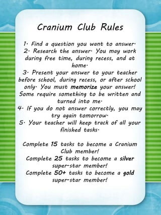 Cranium Club Rules 
1. Find a question you want to answer. 
2. Research the answer. You may work 
during free time, during recess, and at 
home. 
3. Present your answer to your teacher 
before school, during recess, or after school 
only. You must memorize your answer! 
Some require something to be written and 
turned into me. 
4. If you do not answer correctly, you may 
try again tomorrow. 
5. Your teacher will keep track of all your 
finished tasks. 
Complete 15 tasks to become a Cranium 
Club member! 
Complete 25 tasks to become a silver 
super-star member! 
Complete 50+ tasks to become a gold 
super-star member! 
 