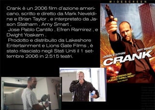 Crank è un 2006 film d’azione ameri-
cano, scritto e diretto da Mark Neveldi-
ne e Brian Taylor , e interpretato da Ja-
son Statham , Amy Smart ,
 Jose Pablo Cantillo , Efren Ramirez , e
Dwight Yoakam .
 Prodotto e distribuito da Lakeshore
Entertainment e Lions Gate Films , è
stato rilasciato negli Stati Uniti il 1 set-
tembre 2006 in 2.515 teatri.




                                               il tasso adrenali
                                               rimane sempre a
                                               macchina da pre
                                               gna quasi in tem
                                               protagonista nel
                                               contro il tempo
                                               eventi: si fa sog
                                               ca e barcollante
                                               film, si intrufola
 