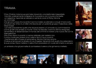 TRAMA

        Chev Chelios inizia la sua giornata ricevendo una telefonata inaspettata.
         Intontito, praticamente incapace di muoversi e con il cuore che batte
         a malapena, risponde al cellulare e sente la voce di Ricky Verona,
        un criminale,
        che gli comunica che durante il sonno è stato avvelenato e ora gli rimane solo
        un’ora di vita. Chev è un killer che lavora per un potente gruppo malavitoso della
        West Coast.
         La notte precedente quello che doveva essere un omicidio su commissione
        come gli altri era andato a monte: Chev ha lasciato vivere la vittima designata,
        nel tentativo di abbandonare il mondo del crimine e iniziare una nuova vita con la
        fidanzata Eve.
        Ora Chev deve muoversi, in senso letterale, per restare vivo.
        L ’unico modo per evitare che il veleno fermi il suo cuore è
         mantenere alto il flusso di adrenalina. Mentre il tempo scorre,
        Chelios si lancia per le strade di Los Angeles, falciando tutti quelli che ostacolano
        la sua corsa. Deve mettere in salvo Eve, precedere chi vuole eliminarlo e cercare

        un antidoto che gli permetta di contrastare il veleno che gli hanno iniettato.



inico del film
 altissimo, la
 esa accompa-
mpo reale il suo
 lla sua corsa
  e contro gli
ggettiva ubria-
e all’inizio del
a tra i pedali
 