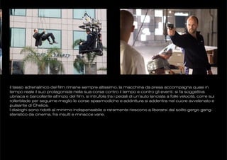 il tasso adrenalinico del film rimane sempre altissimo, la macchina da presa accompagna quasi in
tempo reale il suo protagonista nella sua corsa contro il tempo e contro gli eventi: si fa soggettiva
ubriaca e barcollante all’inizio del film, si intrufola tra i pedali di un’auto lanciata a folle velocità, corre sui
rollerblade per seguirne meglio le corse spasmodiche e addirittura si addentra nel cuore avvelenato e
pulsante di Chelios.
I dialoghi sono ridotti al minimo indispensabile e raramente riescono a liberarsi dal solito gergo gang-
steristico da cinema, fra insulti e minacce varie.
 