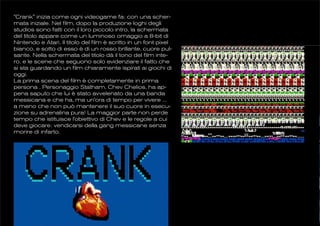 "Crank" inizia come ogni videogame fa: con una scher-
mata iniziale. Nel film, dopo la produzione loghi degli
studios sono fatti con il loro piccolo intro, la schermata
del titolo appare come un luminoso omaggio a 8-bit di
Nintendo e Atari. Il titolo del film è scritto in un font pixel
bianco, e sotto di esso è di un rosso brillante, cuore pul-
sante. Nella schermata del titolo dà il tono del film inte-
ro, e le scene che seguono solo evidenziare il fatto che
si sta guardando un film chiaramente ispirati ai giochi di
oggi.
La prima scena del film è completamente in prima
persona . Personaggio Statham, Chev Chelios, ha ap-
pena saputo che lui è stato avvelenato da una banda
messicana e che ha, ma un'ora di tempo per vivere ...
a meno che non può mantenere il suo cuore in esecu-
zione su adrenalina pura! La maggior parte non perde
tempo che istituisce l'obiettivo di Chev e le regole a cui
deve giocare: vendicarsi della gang messicane senza
morire di infarto.
 