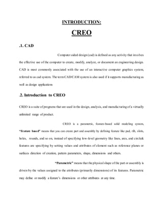 INTRODUCTION:
CREO
.1. CAD
Computer aided design (cad) is defined as any activity that involves
the effective use of the computer to create, modify, analyze, or document an engineering design.
CAD is most commonly associated with the use of an interactive computer graphics system,
referred to as cad system. The term CAD/CAM system is also used if it supports manufacturing as
well as design applications
.2. Introduction to CREO
CREO is a suite of programs that are used in the design, analysis, and manufacturing of a virtually
unlimited range of product.
CREO is a parametric, feature-based solid modeling system,
“Feature based” means that you can create part and assembly by defining feature like pad, rib, slots,
holes, rounds, and so on, instead of specifying low-level geometry like lines, arcs, and circle&
features are specifying by setting values and attributes of element such as reference planes or
surfaces direction of creation, pattern parameters, shape, dimensions and others.
“Parametric” means that the physical shape of the part or assembly is
driven by the values assigned to the attributes (primarily dimensions) of its features. Parametric
may define or modify a feature’s dimensions or other attributes at any time.
 