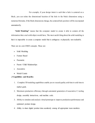 For example, if your design intent is such that a hole is centered on a
block, you can relate the dimensional location of the hole to the block dimensions using a
numerical formula; if the block dimensions change, the centered hole position will be recomputed
automatically.
“Solid Modeling” means that the computer model to create it able to contain all the
information that a real solid object would have. The most useful thing about the solid modeling is
that it is impossible to create a computer model that is ambiguous or physically non-realizable.
There are six core CREO concepts. Those are:
 Solid Modeling
 Feature Based
 Parametric
 Parent / Child Relationships
 Associative
 Model Centric
.3 Capabilities and Benefits:
1. Complete 3D modeling capabilities enable you to exceed quality arid time to arid time to
market goals.
2. Maximum production efficiency through automated generation of associative C tooling
design, assembly instructions, and machine code.
3. Ability to simulate and analysis virtual prototype to improve production performance and
optimized product design.
4. Ability to share digital product data seamlessly among all appropriate team members
 