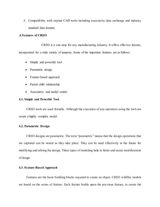 5. Compatibility with myriad CAD tools-including associative data exchange and industry
standard data formats.
.4 Features of CREO
CREO is a one-stop for any manufacturing industry. It offers effective feature,
incorporated for a wide variety of purpose. Some of the important features are as follows:
 Simple and powerful tool
 Parametric design
 Feature-based approach
 Parent child relationship
 Associative and model centric
4.1. Simple and Powerful Tool
CREO tools are used friendly. Although the execution of any operation using the tool can
create a highly complex model
4.2. Parametric Design
CREO designs are parametric. The term “parametric” means that the design operations that
are captured can be stored as they take place. They can be used effectively in the future for
modifying and editing the design. These types of modeling help in faster and easier modifications
of design
4.3. Feature-Based Approach
Features are the basic building blocks required to create an object. CREO wildfire models
are based on the series of feature. Each feature builds upon the previous feature, to create the
 