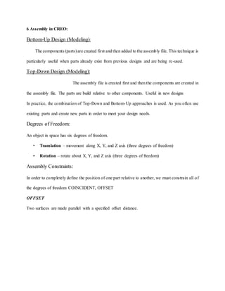 6 Assembly in CREO:
Bottom-Up Design (Modeling):
The components (parts) are created first and then added to the assembly file. This technique is
particularly useful when parts already exist from previous designs and are being re-used.
Top-Down Design (Modeling):
The assembly file is created first and then the components are created in
the assembly file. The parts are build relative to other components. Useful in new designs
In practice, the combination of Top-Down and Bottom-Up approaches is used. As you often use
existing parts and create new parts in order to meet your design needs.
Degrees of Freedom:
An object in space has six degrees of freedom.
• Translation – movement along X, Y, and Z axis (three degrees of freedom)
• Rotation – rotate about X, Y, and Z axis (three degrees of freedom)
Assembly Constraints:
In order to completely define the position of one part relative to another, we must constrain all of
the degrees of freedom COINCIDENT, OFFSET
OFFSET
Two surfaces are made parallel with a specified offset distance.
.
 