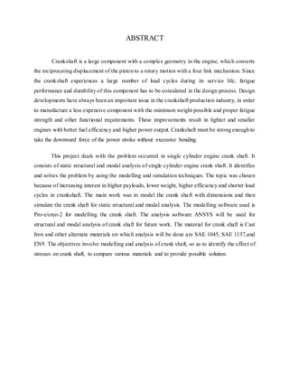 ABSTRACT
Crankshaft is a large component with a complex geometry in the engine, which converts
the reciprocating displacement of the piston to a rotary motion with a four link mechanism. Since
the crankshaft experiences a large number of load cycles during its service life, fatigue
performance and durability of this component has to be considered in the design process. Design
developments have always been an important issue in the crankshaft production industry, in order
to manufacture a less expensive component with the minimum weight possible and proper fatigue
strength and other functional requirements. These improvements result in lighter and smaller
engines with better fuel efficiency and higher power output. Crankshaft must be strong enough to
take the downward force of the power stroke without excessive bending.
This project deals with the problem occurred in single cylinder engine crank shaft. It
consists of static structural and modal analysis of single cylinder engine crank shaft. It identifies
and solves the problem by using the modelling and simulation techniques. The topic was chosen
because of increasing interest in higher payloads, lower weight, higher efficiency and shorter load
cycles in crankshaft. The main work was to model the crank shaft with dimensions and then
simulate the crank shaft for static structural and modal analysis. The modelling software used is
Pro-e/creo-2 for modelling the crank shaft. The analysis software ANSYS will be used for
structural and modal analysis of crank shaft for future work. The material for crank shaft is Cast
Iron and other alternate materials on which analysis will be done are SAE 1045, SAE 1137,and
EN9. The objectives involve modelling and analysis of crank shaft, so as to identify the effect of
stresses on crank shaft, to compare various materials and to provide possible solution.
 