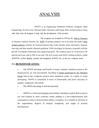 ANALYSIS
ANSYS is an Engineering Simulation Software (computer aided
Engineering). Its tools cover Thermal, Static, Dynamic, and Fatigue finite element analysis along
with other tools all designed to help with the development of the product.
The company was founded in 1970 by Dr. John A. Swanson
as Swanson Analysis Systems, Inc. SASI. Its primary purpose was to develop and market finite
element analysis software for structural physics that could simulate static (stationary), dynamic
(moving) and heat transfer (thermal) problems. SASI developed its business in parallel with the
growth in computer technology and engineering needs. The company grew by 10 percent to 20
percent each year, and in 1994 it was sold. The new owners took SASI’s leading software, called
ANSYS®, as their flagship product and designated ANSYS, Inc. as the new company name.
3.1. BENEFITSOF ANSYS:
 The ANSYS advantage and benefits of using a modular simulation system in the
design process are well documented. According to studies performed by the Aberdeen
Group, best-in-class companies perform more simulations earlier. As a leader in virtual
prototyping, ANSYS is unmatched in terms of functionality and power necessary to
optimize components and systems.
 The ANSYS advantage is well-documented.
 ANSYS is a virtual prototyping and modular simulation system that is easy to
use and extends to meet customer needs, making it a low-riskinvestment that
canexpand as value is demonstrated within a company. It is scalable to all levels of
the organization, degrees of analysis complexity, and stages of product
development.
 